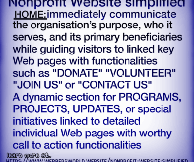 Nonprofit Website simplified HOME: immediately communicate the organisation's purpose, who it serves, and its primary beneficiaries while guiding visitors to linked key Web pages with functionalities such as "DONATE" "VOLUNTEER" "JOIN US" or "CONTACT US" A dynamic section for PROGRAMS, PROJECTS, UPDATES, or special initiatives linked to detailed individual Web pages with worthy call to action functionalities. learn more at.. HTTPS://WWW.WEBBERSWORLD.WEBSITE/NONPROFIT-WEBSITE-SIMPLIFIED