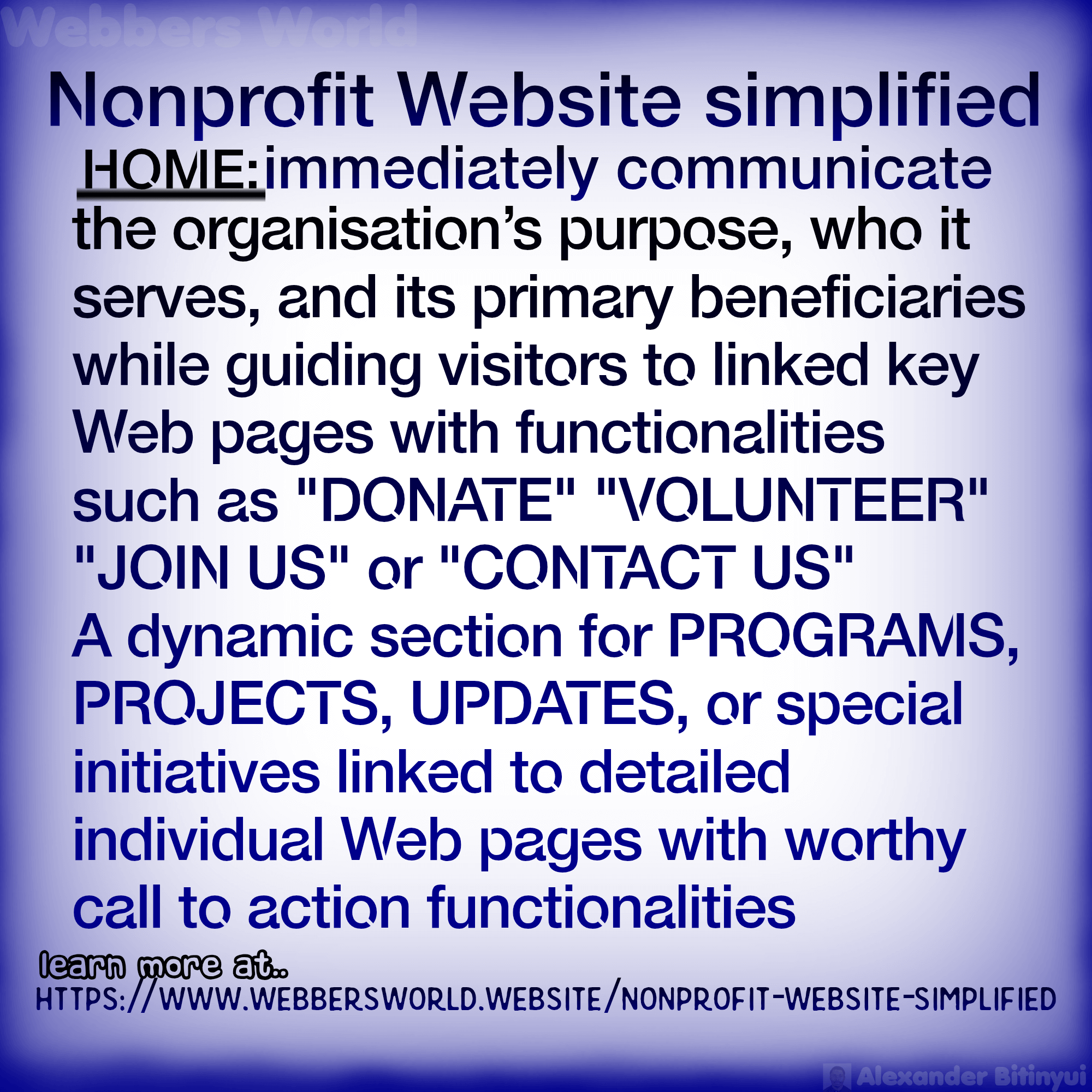 Nonprofit Website simplified HOME: immediately communicate the organisation's purpose, who it serves, and its primary beneficiaries while guiding visitors to linked key Web pages with functionalities such as "DONATE" "VOLUNTEER" "JOIN US" or "CONTACT US" A dynamic section for PROGRAMS, PROJECTS, UPDATES, or special initiatives linked to detailed individual Web pages with worthy call to action functionalities. learn more at.. HTTPS://WWW.WEBBERSWORLD.WEBSITE/NONPROFIT-WEBSITE-SIMPLIFIED