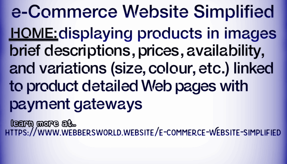 e-Commerce Website Simplified HOME: displaying products in images brief descriptions, prices, availability, and variations (size, colour, etc.) linked to product detailed Web pages with payment gateways learn more at.. HTTPS://WWW.WEBBERSWORLD.WEBSITE/E-COMMERCE-WEBSITE-SIMPLIFIED