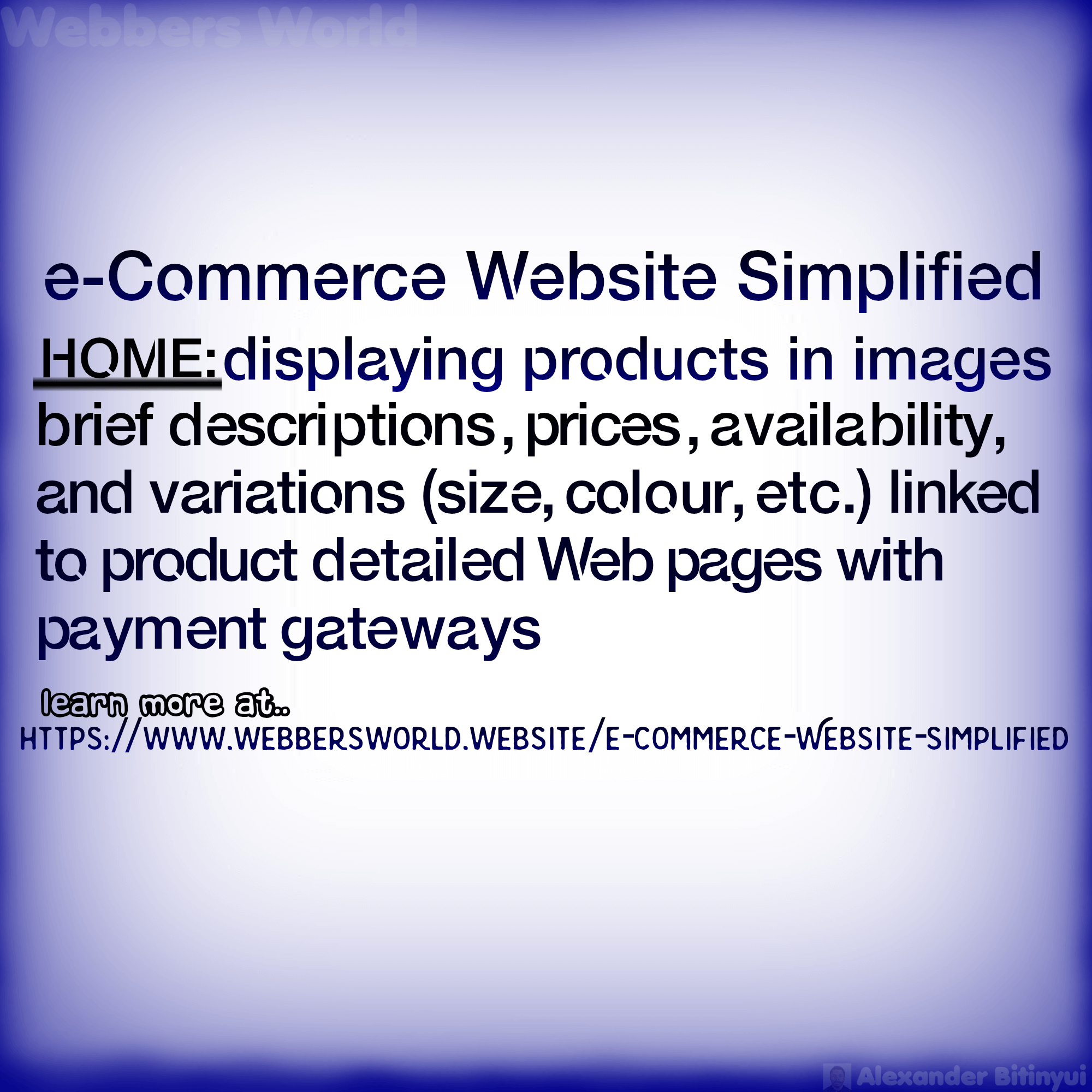 e-Commerce Website Simplified HOME: displaying products in images brief descriptions, prices, availability, and variations (size, colour, etc.) linked to product detailed Web pages with payment gateways learn more at.. HTTPS://WWW.WEBBERSWORLD.WEBSITE/E-COMMERCE-WEBSITE-SIMPLIFIED