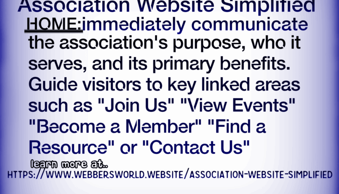Association Website Simplified HOME: immediately communicate the association's purpose, who it serves, and its primary benefits. Guide visitors to key linked areas such as "Join Us" "View Events" "Become a Member" "Find a Resource" or "Contact Us" learn more at.. HTTPS://WWW.WEBBERSWORLD.WEBSITE/ASSOCIATION-WEBSITE-SIMPLIFIED