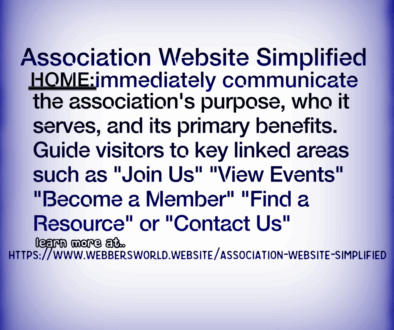 Association Website Simplified HOME: immediately communicate the association's purpose, who it serves, and its primary benefits. Guide visitors to key linked areas such as "Join Us" "View Events" "Become a Member" "Find a Resource" or "Contact Us" learn more at.. HTTPS://WWW.WEBBERSWORLD.WEBSITE/ASSOCIATION-WEBSITE-SIMPLIFIED