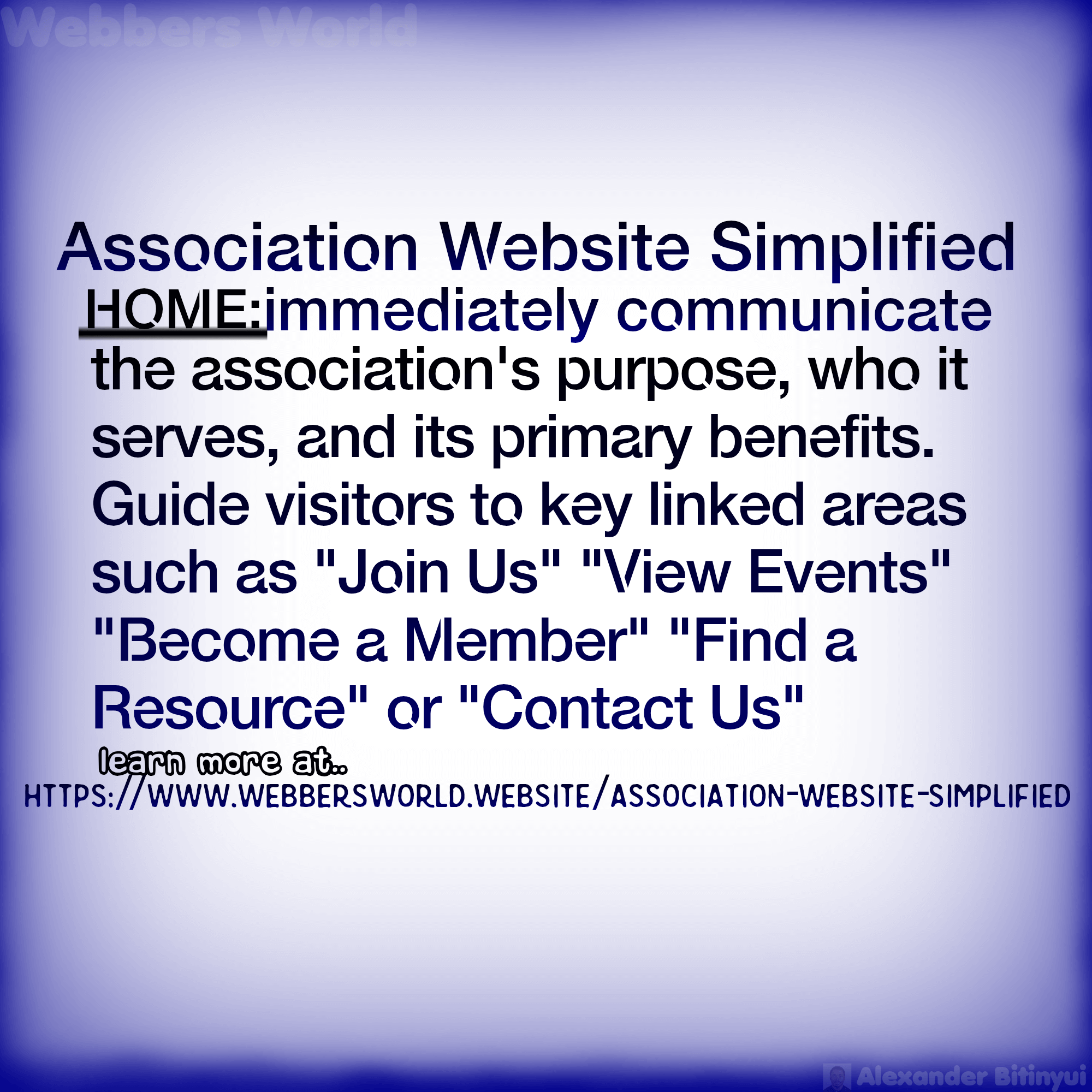 Association Website Simplified HOME: immediately communicate the association's purpose, who it serves, and its primary benefits. Guide visitors to key linked areas such as "Join Us" "View Events" "Become a Member" "Find a Resource" or "Contact Us" learn more at.. HTTPS://WWW.WEBBERSWORLD.WEBSITE/ASSOCIATION-WEBSITE-SIMPLIFIED