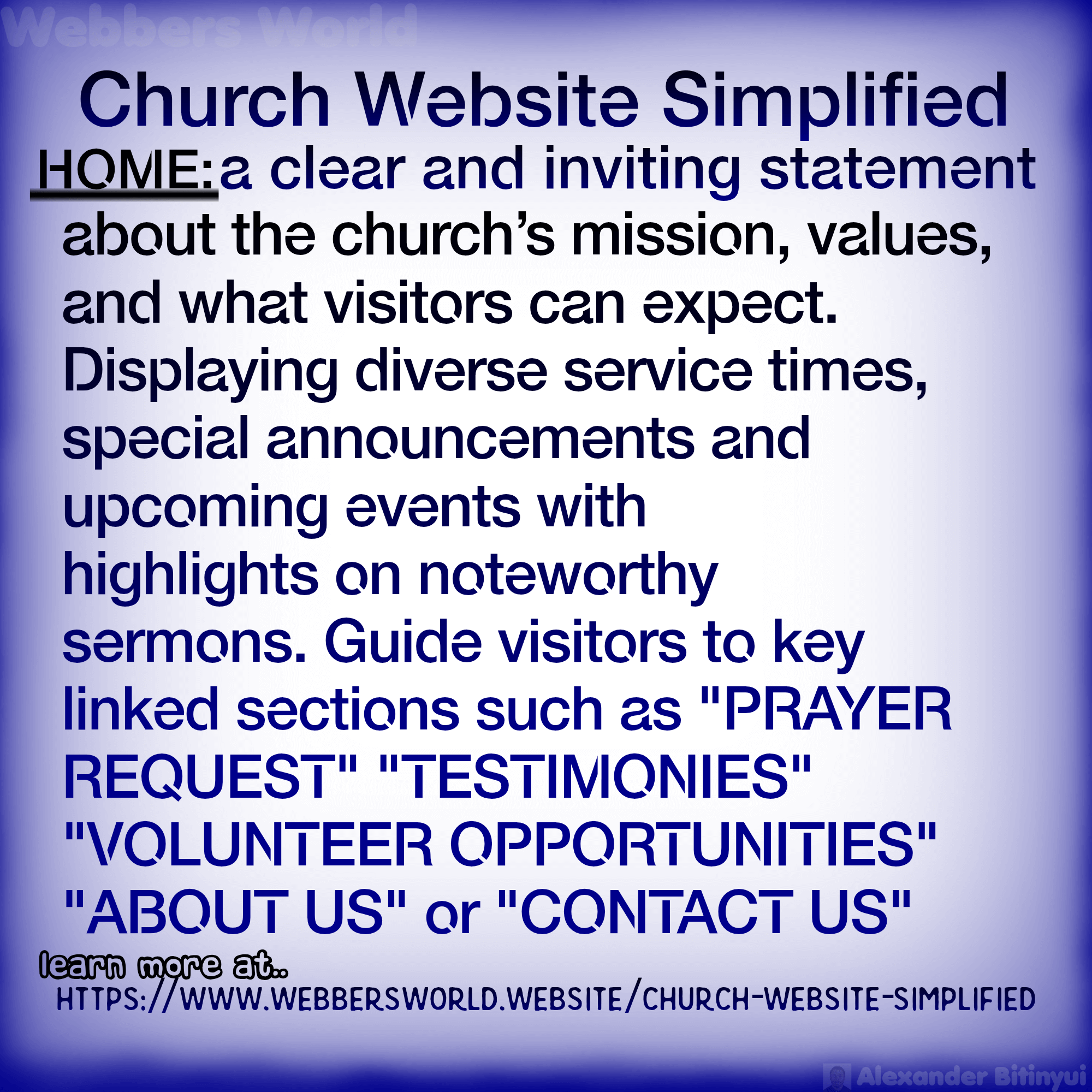 Church Website Simplified HOME: a clear and inviting statement about the church's mission, values, and what visitors can expect. Displaying diverse service times, special announcements and upcoming events with highlights on noteworthy sermons. Guide visitors to key linked sections such as "PRAYER REQUEST" "TESTIMONIES" "VOLUNTEER OPPORTUNITIES" "ABOUT US" or "CONTACT US" learn more at https://www.webbersworld.website/church-website-simplified/
