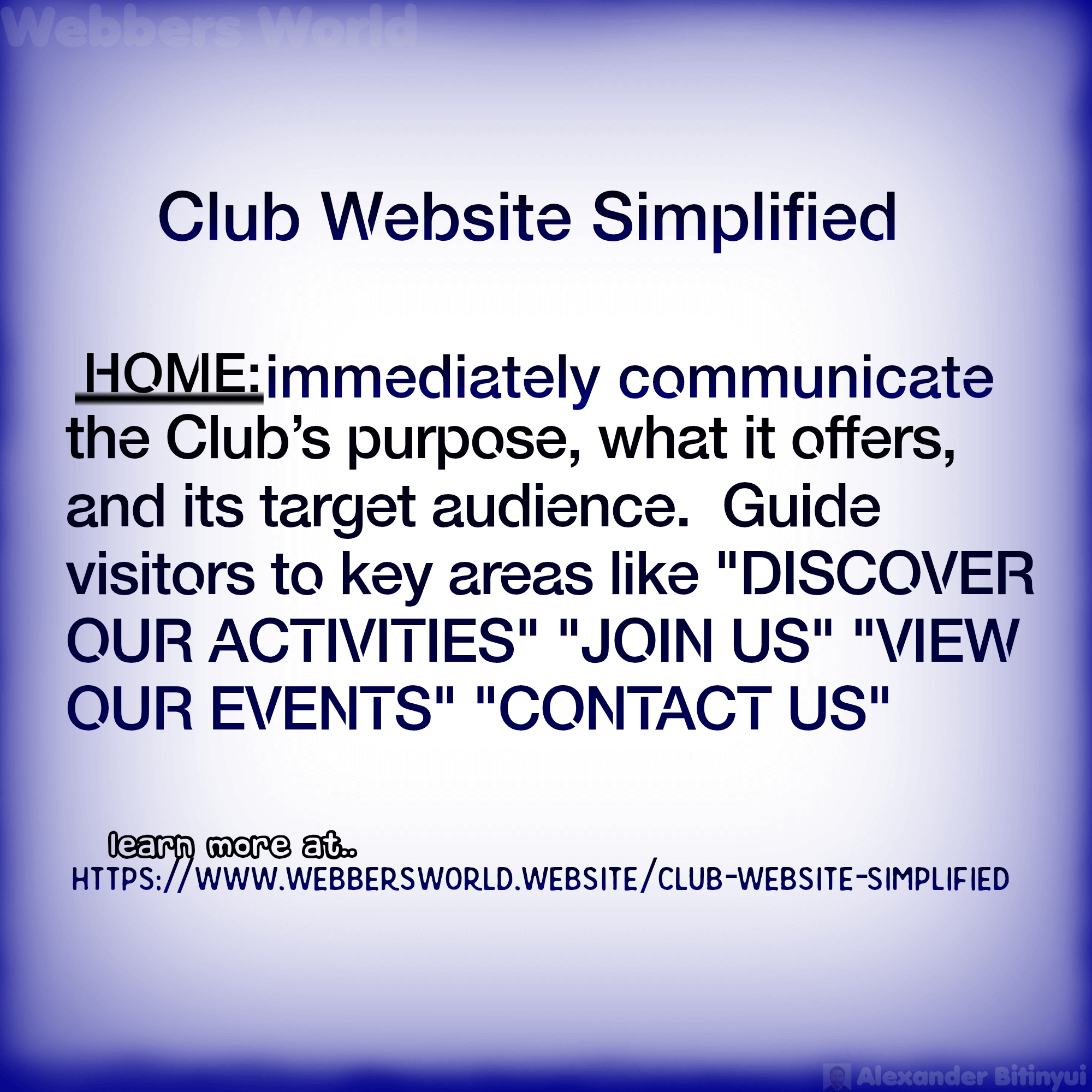 Club Website Simplified HOME: immediately communicate the Club's purpose, what it offers, and its target audience. Guide visitors to key areas like "DISCOVER OUR ACTIVITIES" "JOIN US" "VIEW OUR EVENTS" "CONTACT US" learn more at https://www.webbersworld.website/club-website-simplified/