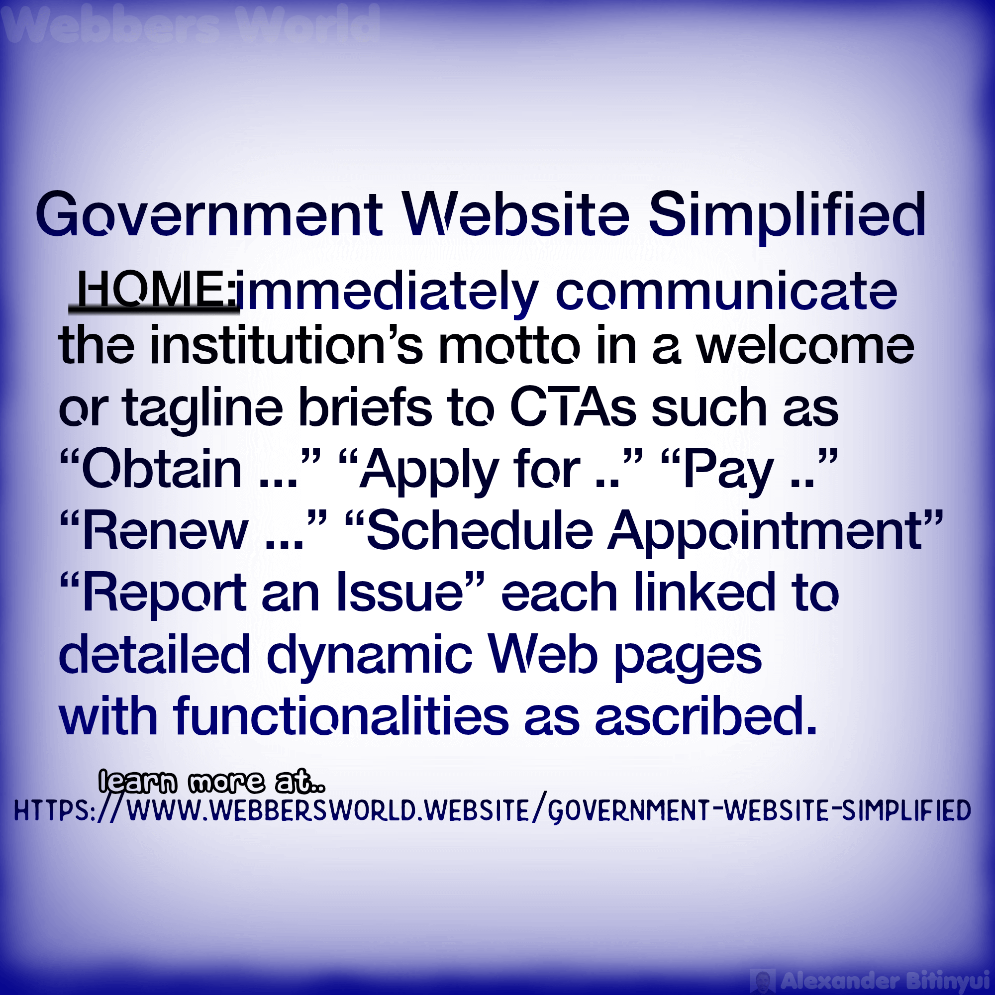 Government Website Simplified HOME:jmmediately communicate the institution's motto in a welcome or tagline briefs to CTAs such as "Obtain ..." "Apply for .." "Pay .." "Renew ..." "Schedule Appointment" "Report an Issue" each linked to detailed dynamic Web pages with functionalities as ascribed. learn more at https://www.webbersworld.website/government-website-simplified