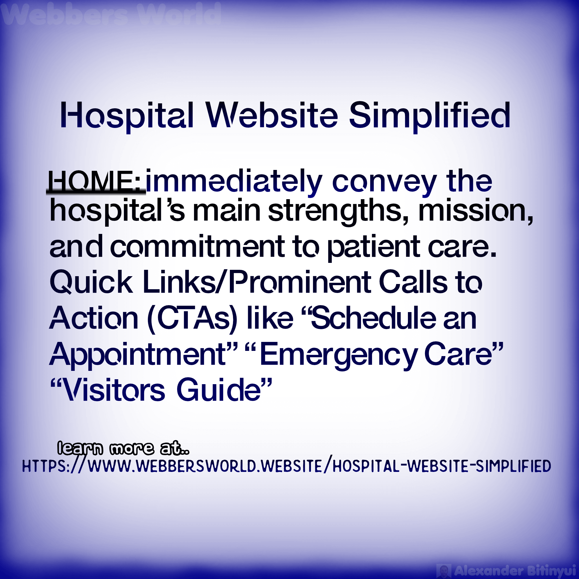Hospital Website Simplified HOME: immediately convey the hospital's main strengths, mission, and commitment to patient care. Quick Links/Prominent Calls to Action (CTAs) like "Schedule an Appointment" "Emergency Care" "Visitors Guide" learn more at https://www.webbersworld.website/hospital-website-simplified/