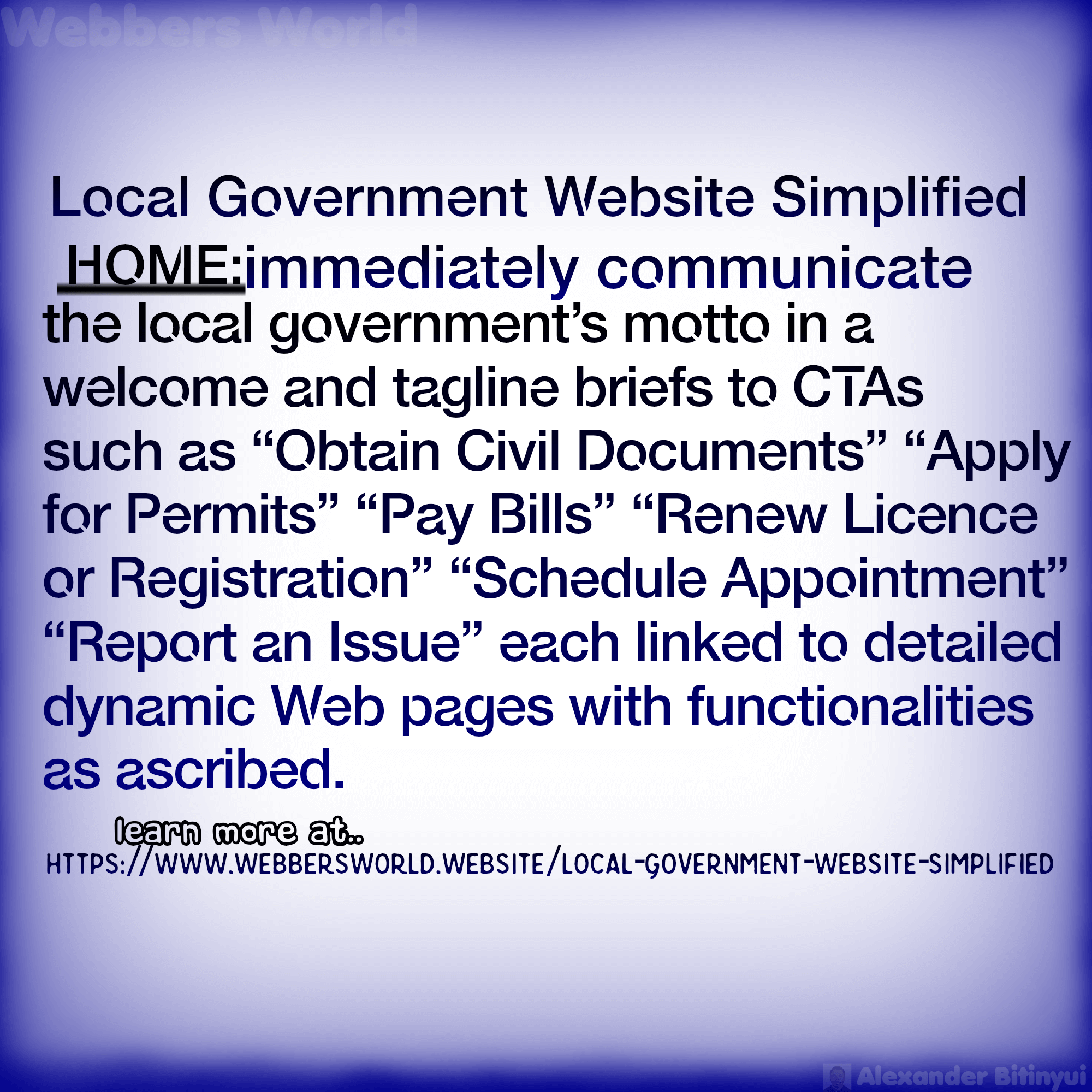 Local Government Website Simplified HOME:immediately communicate the local government's motto in a welcome and tagline briefs to CTAS such as "Obtain Civil Documents" "Apply for Permits" "Pay Bills" "Renew Licence or Registration" "Schedule Appointment" "Report an Issue" each linked to detailed dynamic Web pages with functionalities as ascribed. learn more at https://www.webbersworld.website/local-government-website-simplified/