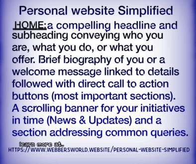 Personal website Simplified HOME: a compelling headline and subheading conveying who you are, what you do, or what you offer. Brief biography of you or a welcome message linked to details followed with direct call to action buttons (most important sections). A scrolling banner for your initiatives in time (News & Updates) and a section addressing common queries. learn more at https://www.webbersworld.website/personal-website-simplified/