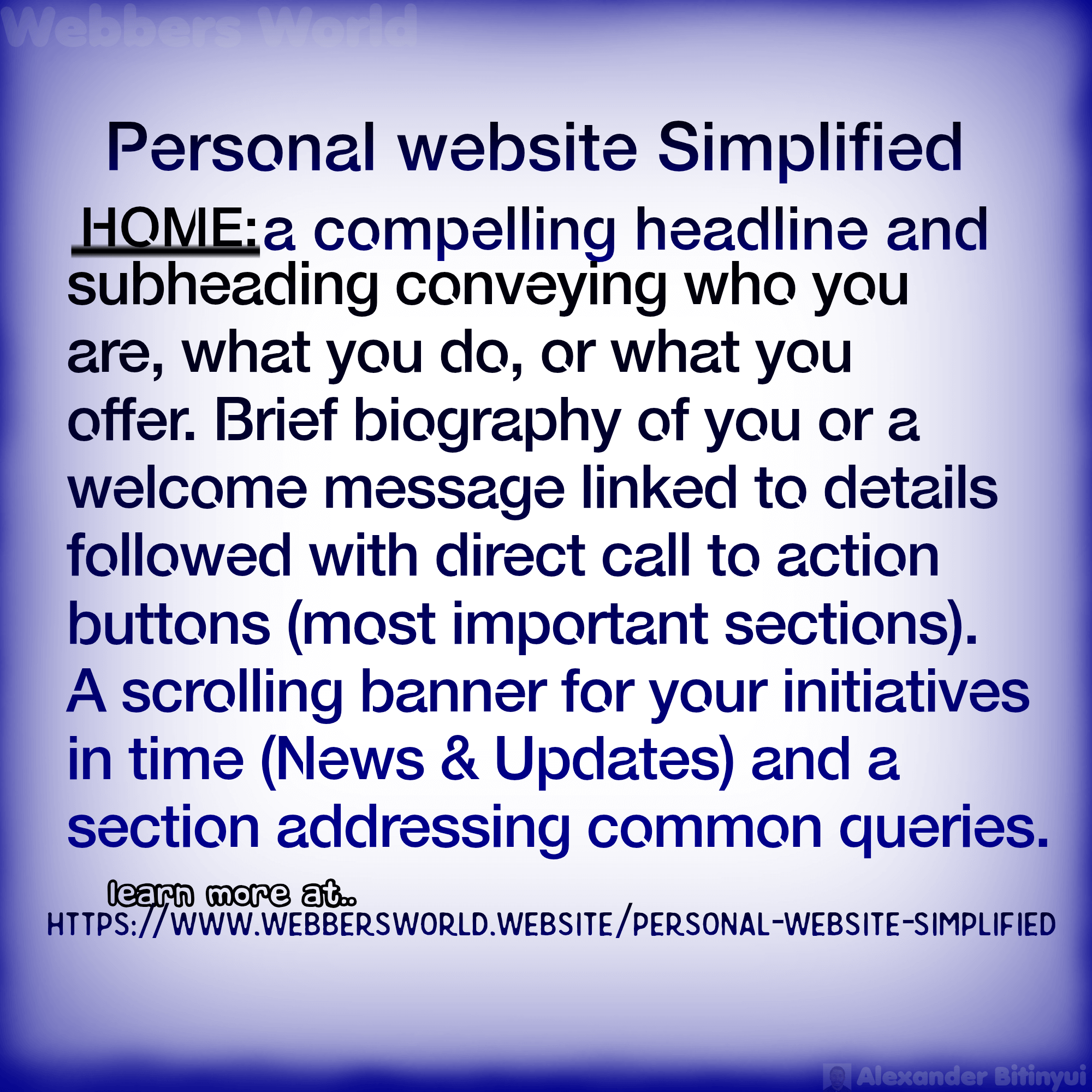 Personal website Simplified HOME: a compelling headline and subheading conveying who you are, what you do, or what you offer. Brief biography of you or a welcome message linked to details followed with direct call to action buttons (most important sections). A scrolling banner for your initiatives in time (News & Updates) and a section addressing common queries. learn more at https://www.webbersworld.website/personal-website-simplified/