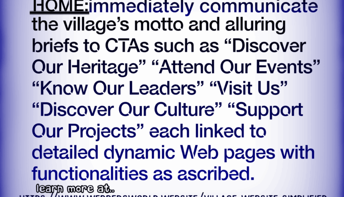 Village Website Simplified HOME:immediately communicate the village's motto and alluring briefs to CTAs such as "Discover Our Heritage" "Attend Our Events" "Know Our Leaders" "Visit Us" "Discover Our Culture" "Support Our Projects" each linked to detailed dynamic Web pages with functionalities as ascribed. learn more at https://www.webbersworld.website/village-website-simplified/