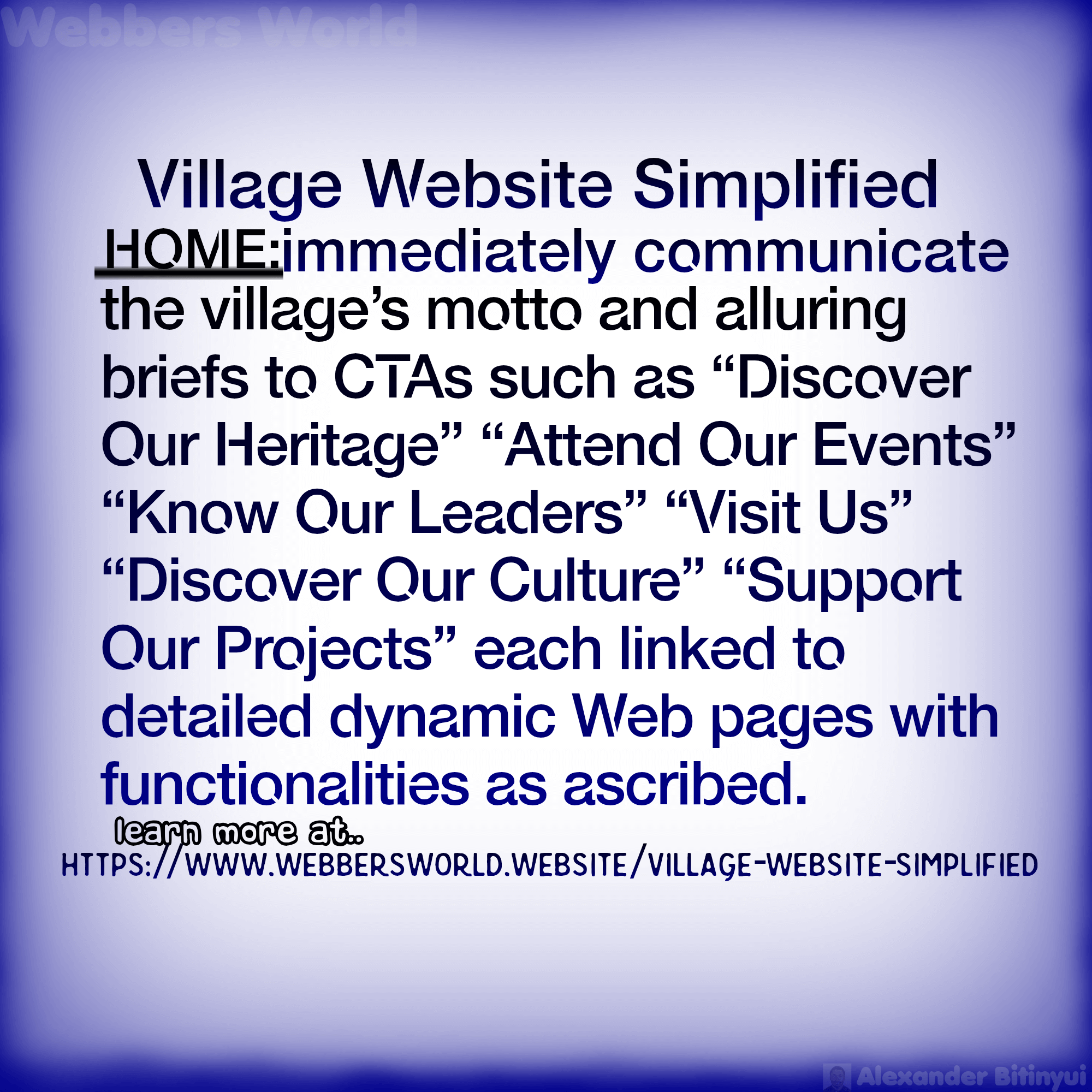 Village Website Simplified HOME:immediately communicate the village's motto and alluring briefs to CTAs such as "Discover Our Heritage" "Attend Our Events" "Know Our Leaders" "Visit Us" "Discover Our Culture" "Support Our Projects" each linked to detailed dynamic Web pages with functionalities as ascribed. learn more at https://www.webbersworld.website/village-website-simplified/