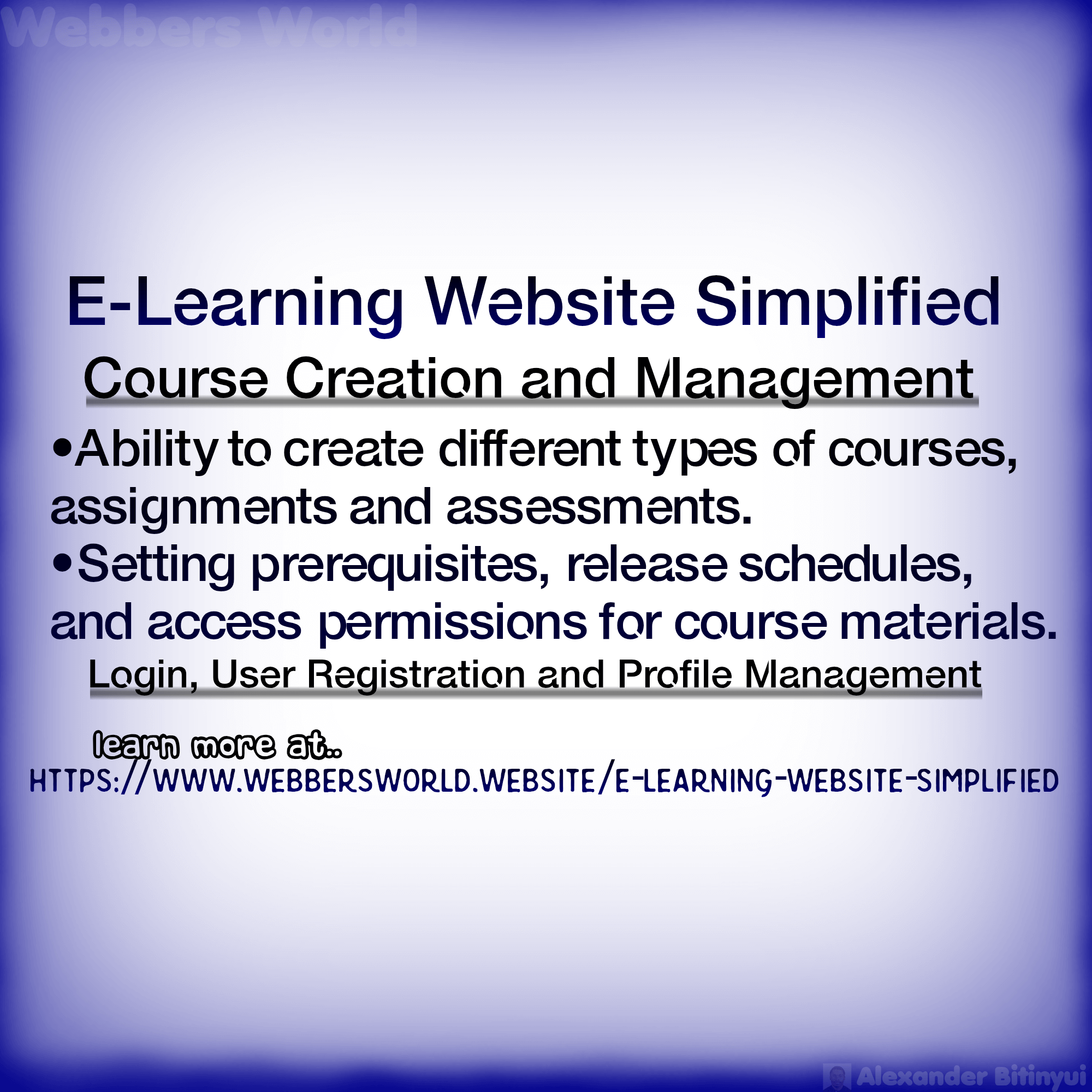 E-Learning Website Simplified Course Creation and Management •Ability to create different types of courses, assignments and assessments. •Setting prerequisites, release schedules, and access permissions for course materials. Login, User Registration and Profile Management Learn more at https://www.webbersworld.website/e-learning-website-simplified/